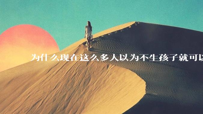 为什么现在这么多人以为不生孩子就可以过得好？